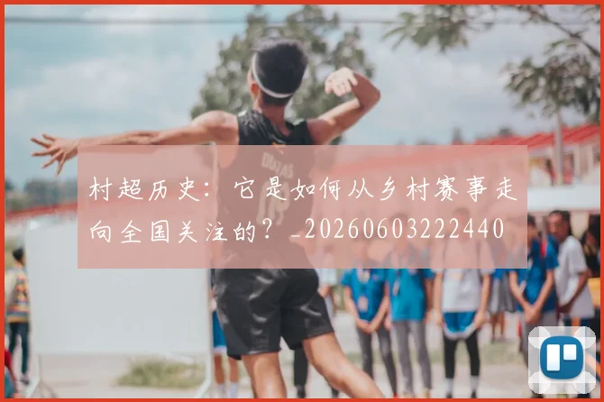 村超历史:它是如何从乡村赛事走向全国关注的?_20260603222440