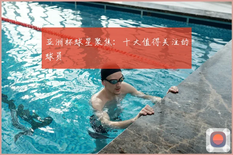 亚洲杯球星聚焦：十大值得关注的球员