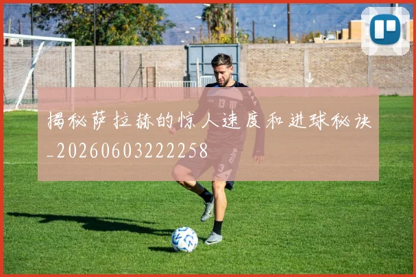揭秘萨拉赫的惊人速度和进球秘诀_20260603222258