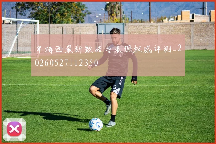 年梅西最新数据与表现权威评测_20260527112350