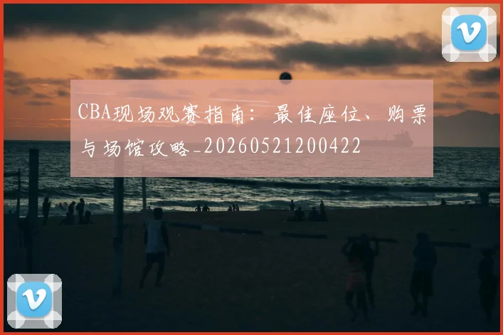 CBA现场观赛指南：最佳座位、购票与场馆攻略_20260521200422
