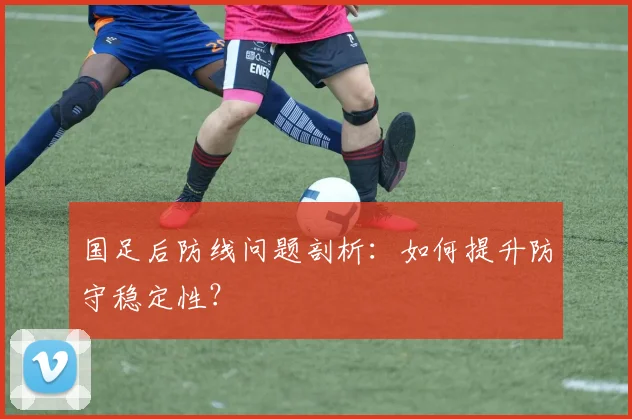 国足后防线问题剖析：如何提升防守稳定性？