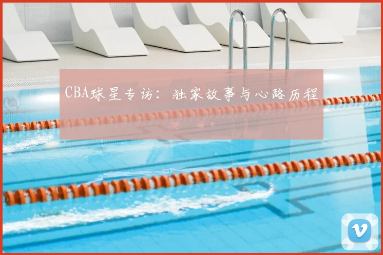CBA球星专访：独家故事与心路历程