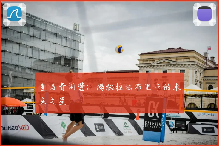 皇马青训营：揭秘拉法布里卡的未来之星