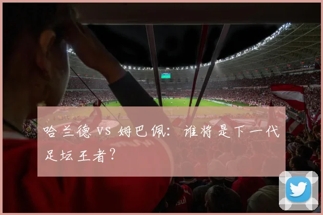 哈兰德 vs 姆巴佩：谁将是下一代足坛王者？