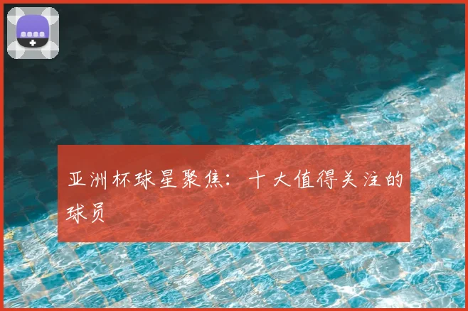 亚洲杯球星聚焦：十大值得关注的球员