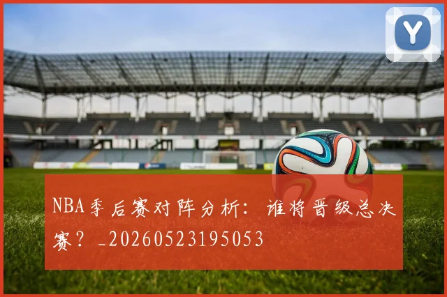 NBA季后赛对阵分析：谁将晋级总决赛？_20260523195053