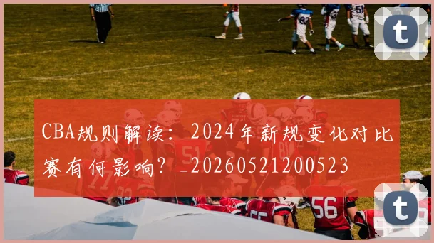 CBA规则解读:2024年新规变化对比赛有何影响?_20260521200523