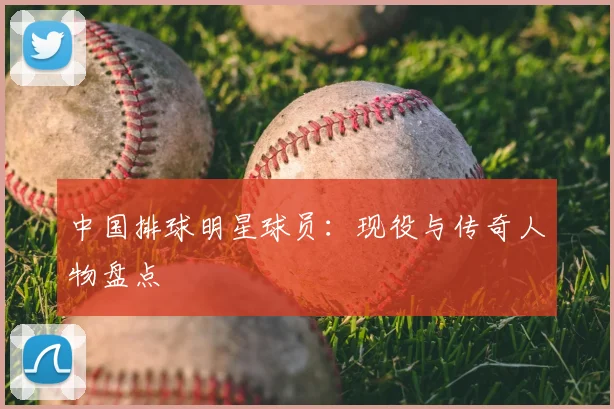 中国排球明星球员:现役与传奇人物盘点