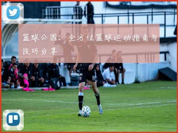 篮球公园：全方位篮球运动指南与技巧分享