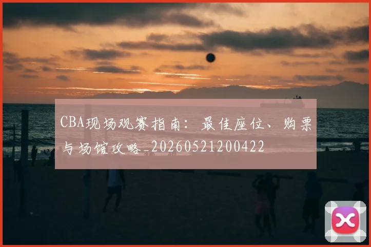 CBA现场观赛指南：最佳座位、购票与场馆攻略_20260521200422