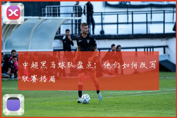 中超黑马球队盘点:他们如何改写联赛格局