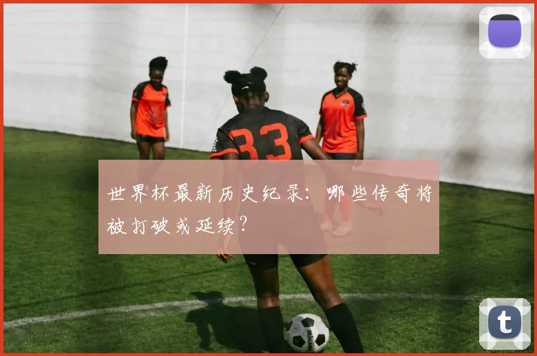 世界杯最新历史纪录：哪些传奇将被打破或延续？