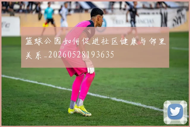篮球公园如何促进社区健康与邻里关系_20260528193635