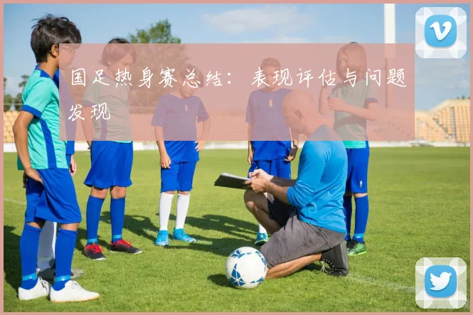国足热身赛总结：表现评估与问题发现