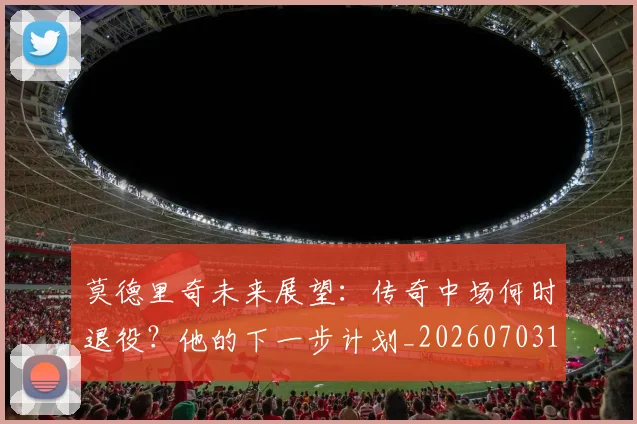 莫德里奇未来展望：传奇中场何时退役？他的下一步计划_20260703181750