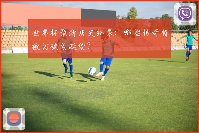 世界杯最新历史纪录:哪些传奇将被打破或延续?