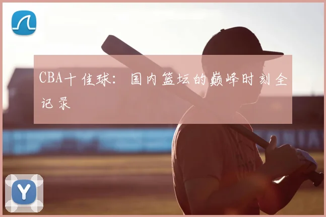 CBA十佳球：国内篮坛的巅峰时刻全记录
