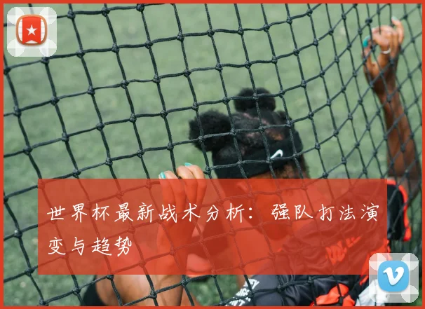 世界杯最新战术分析：强队打法演变与趋势