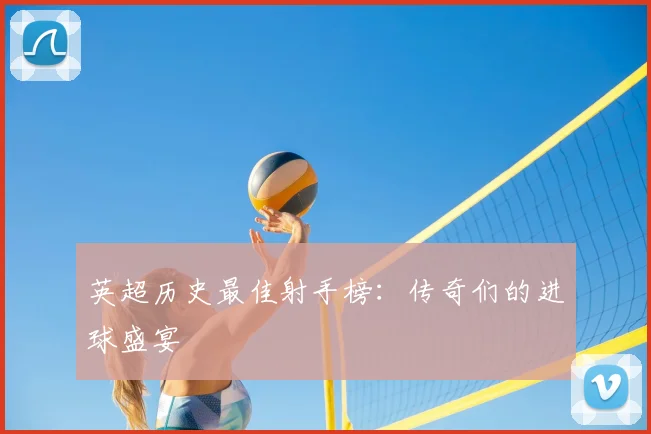 英超历史最佳射手榜:传奇们的进球盛宴