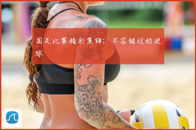 国足比赛精彩集锦：不容错过的进球