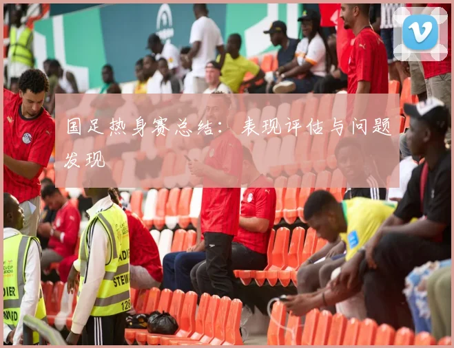 国足热身赛总结：表现评估与问题发现