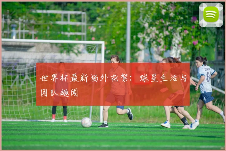 世界杯最新场外花絮：球星生活与团队趣闻
