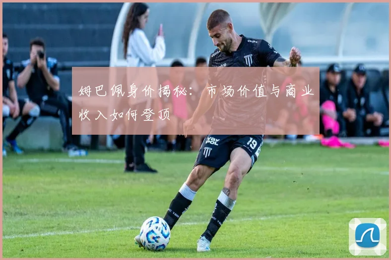 姆巴佩身价揭秘:市场价值与商业收入如何登顶