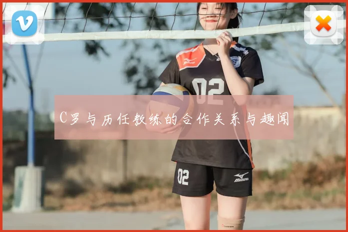C罗与历任教练的合作关系与趣闻