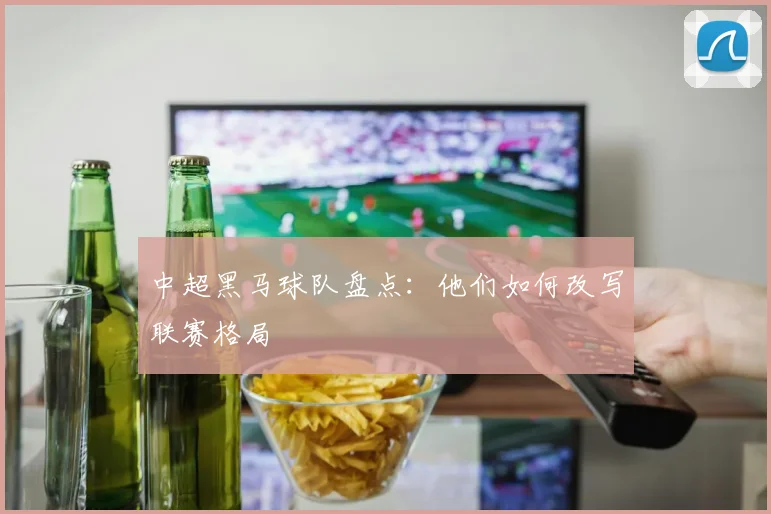 中超黑马球队盘点:他们如何改写联赛格局