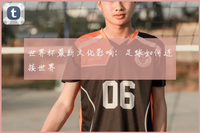 世界杯最新文化影响:足球如何连接世界